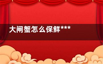 大闸蟹怎么保鲜***好 怎么保鲜大闸蟹***好(大闸蟹怎么保鲜冷藏)